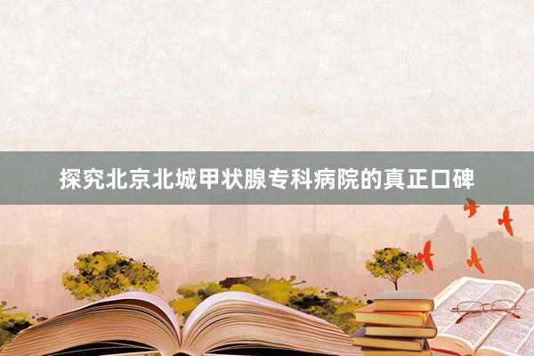 探究北京北城甲状腺专科病院的真正口碑